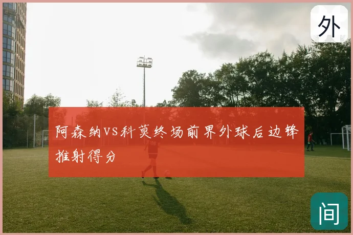 阿森纳vs科莫终场前界外球后边锋推射得分