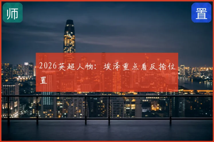 2026英超人物：埃泽重点看反抢位置